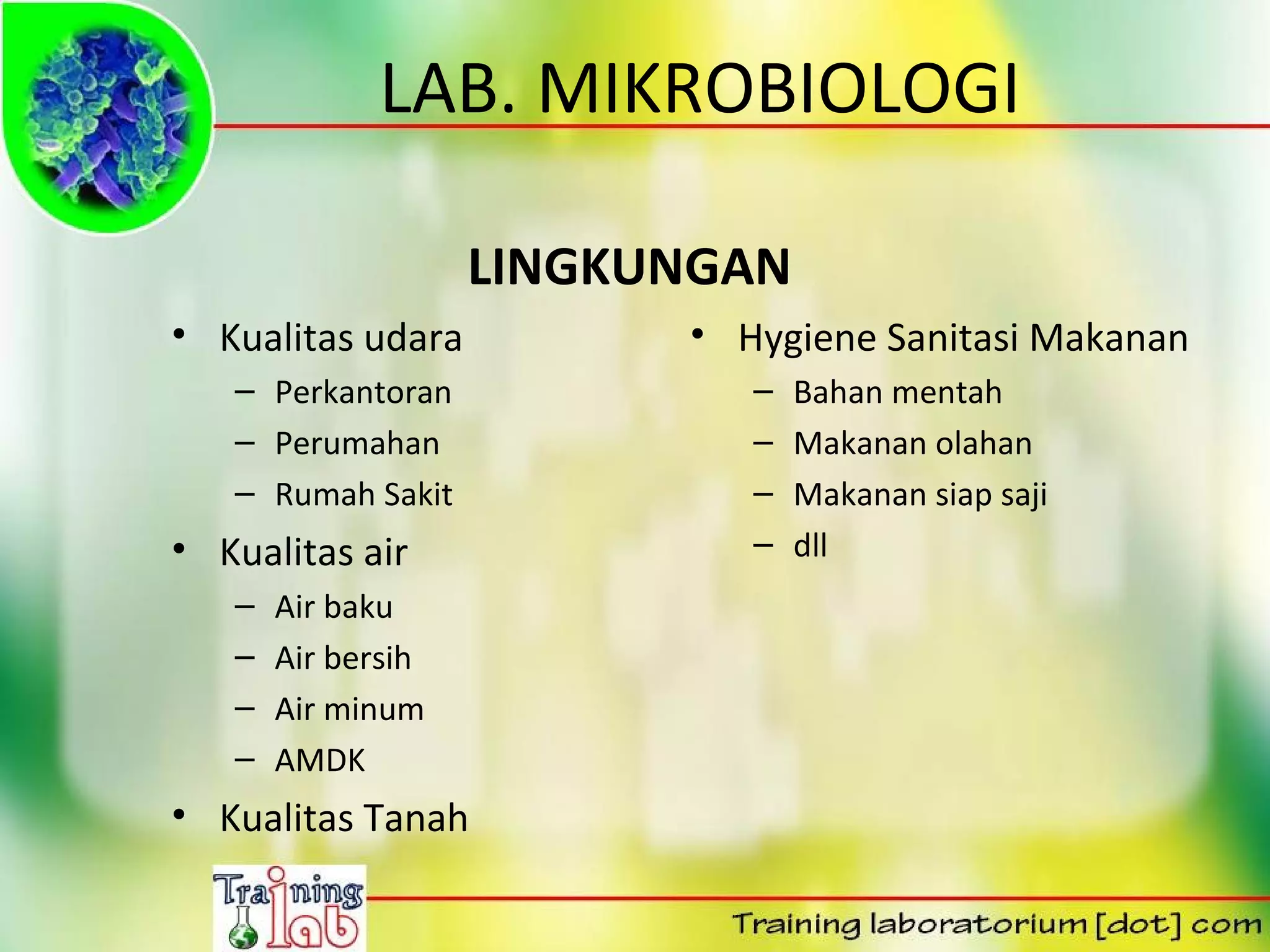 LAB. MIKROBIOLOGI

                    LINGKUNGAN
• Kualitas udara          • Hygiene Sanitasi Makanan
   – Perkantoran             –   Bahan mentah
   – Perumahan               –   Makanan olahan
   – Rumah Sakit             –   Makanan siap saji
• Kualitas air               –   dll
   –   Air baku
   –   Air bersih
   –   Air minum
   –   AMDK
• Kualitas Tanah
 
