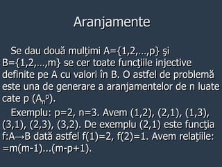 Aranjamente
Se dau două mulţimi A={1,2,…,p} şi
B={1,2,…,m} se cer toate funcţiile injective
definite pe A cu valori în B. O astfel de problemă
este una de generare a aranjamentelor de n luate
cate p (An
p).
Exemplu: p=2, n=3. Avem (1,2), (2,1), (1,3),
(3,1), (2,3), (3,2). De exemplu (2,1) este funcţia
f:A→B dată astfel f(1)=2, f(2)=1. Avem relaţiile:
=m(m-1)...(m-p+1).
 