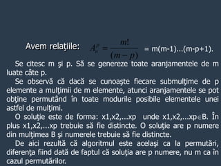 Avem relaţiile:
)
(
!
p
m
m
Ap
n

 = m(m-1)...(m-p+1).
Se citesc m şi p. Să se genereze toate aranjamentele de m
luate câte p.
Se observă că dacă se cunoaşte fiecare submulţime de p
elemente a mulţimii de m elemente, atunci aranjamentele se pot
obţine permutând în toate modurile posibile elementele unei
astfel de mulţimi.
O soluţie este de forma: x1,x2,...xp unde x1,x2,...xpB. În
plus x1,x2,...xp trebuie să fie distincte. O soluţie are p numere
din mulţimea B şi numerele trebuie să fie distincte.
De aici rezultă că algoritmul este acelaşi ca la permutări,
diferenţa fiind dată de faptul că soluţia are p numere, nu m ca în
cazul permutărilor.
 