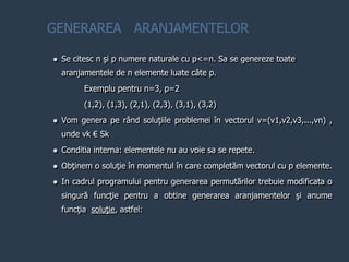  Se citesc n şi p numere naturale cu p<=n. Sa se genereze toate
aranjamentele de n elemente luate câte p.
Exemplu pentru n=3, p=2
(1,2), (1,3), (2,1), (2,3), (3,1), (3,2)
 Vom genera pe rând soluţiile problemei în vectorul v=(v1,v2,v3,...,vn) ,
unde vk € Sk
 Conditia interna: elementele nu au voie sa se repete.
 Obţinem o soluţie în momentul în care completăm vectorul cu p elemente.
 In cadrul programului pentru generarea permutărilor trebuie modificata o
singură funcţie pentru a obtine generarea aranjamentelor şi anume
funcţia soluţie, astfel:
GENERAREA ARANJAMENTELOR
 