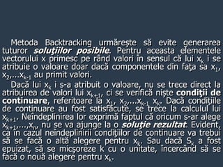 Metoda Backtracking urmăreşte să evite generarea
tuturor soluţiilor posibile. Pentru aceasta elementele
vectorului x primesc pe rând valori în sensul că lui xk i se
atribuie o valoare doar dacă componentele din faţa sa x1,
x2,...xk-1 au primit valori.
Dacă lui xk i s-a atribuit o valoare, nu se trece direct la
atribuirea de valori lui xk+1, ci se verifică nişte condiţii de
continuare, referitoare la x1, x2,...xk-1 xk. Dacă condiţiile
de continuare au fost satisfăcute, se trece la calculul lui
xk+1. Neîndeplinirea lor exprimă faptul că oricum s-ar alege
xk+1,...,xn, nu se va ajunge la o soluţie rezultat. Evident,
ca în cazul neîndeplinirii condiţiilor de continuare va trebui
să se facă o altă alegere pentru xk. Sau dacă Sk a fost
epuizat, să se micşoreze k cu o unitate, încercând să se
facă o nouă alegere pentru xk.
 