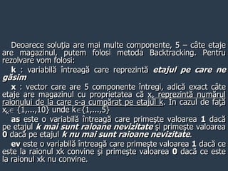 Deoarece soluţia are mai multe componente, 5 – câte etaje
are magazinul, putem folosi metoda Backtracking. Pentru
rezolvare vom folosi:
k : variabilă întreagă care reprezintă etajul pe care ne
găsim
x : vector care are 5 componente întregi, adică exact câte
etaje are magazinul cu proprietatea că xk reprezintă numărul
raionului de la care s-a cumpărat pe etajul k. În cazul de faţă
xk {1,...,10} unde k{1,...,5}
as este o variabilă întreagă care primeşte valoarea 1 dacă
pe etajul k mai sunt raioane nevizitate şi primeşte valoarea
0 dacă pe etajul k nu mai sunt raioane nevizitate.
ev este o variabilă întreagă care primeşte valoarea 1 dacă ce
este la raionul xk convine şi primeşte valoarea 0 dacă ce este
la raionul xk nu convine.
 