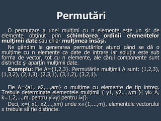 Permutări
O permutare a unei mulţimi cu n elemente este un şir de
elemente obţinut prin schimbarea ordinii elementelor
mulţimii date sau chiar mulţimea însăşi.
Ne gândim la generarea permutărilor atunci când se dă o
mulţime cu n elemente ca date de intrare iar soluţia este sub
forma de vector, tot cu n elemente, ale cărui componente sunt
distincte şi aparţin mulţimii date.
Exemplu: Fie A={1,2,3}. Permutările mulţimii A sunt: (1,2,3),
(1,3,2), (2,1,3), (2,3,1), (3,1,2), (3,2,1).
Fie A={a1, a2,…,am} o mulţime cu elemente de tip întreg.
Trebuie determinate elementele mulţimii { y1, y2,…,ym }| ykA,
k=1,2,...,m, pentru yiyj pentru ij}.
Deci, x=( x1, x2,…,xm) unde x{1,...,m}, elementele vectorului
x trebuie să fie distincte.
 
