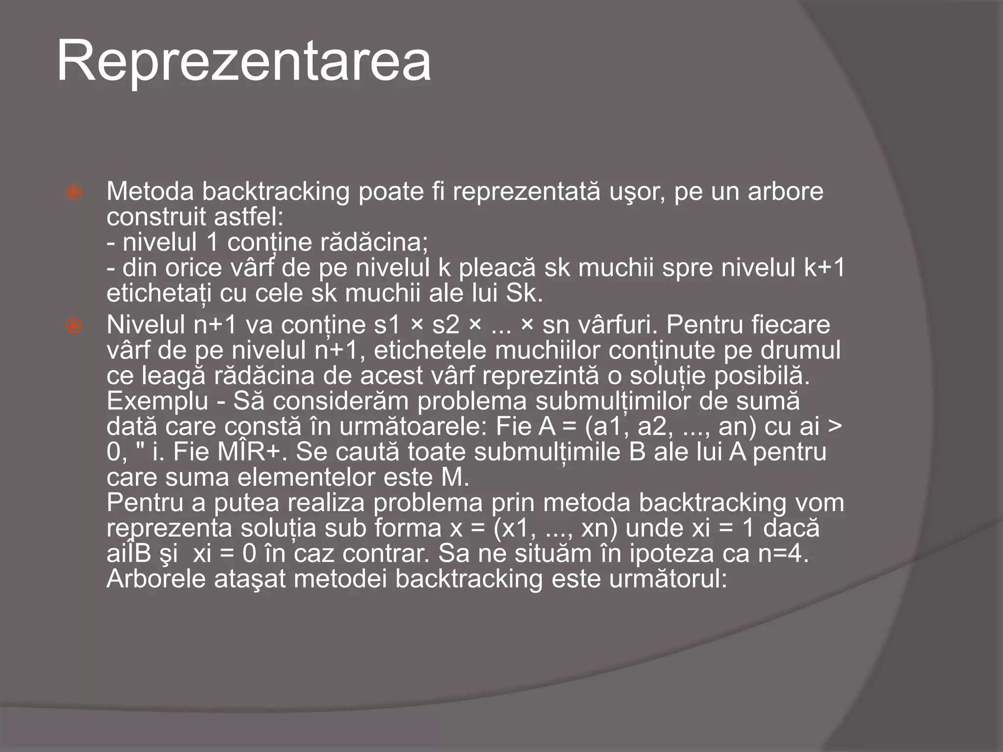 Reprezentarea
 Metoda backtracking poate fi reprezentată uşor, pe un arbore
construit astfel:
- nivelul 1 conţine rădăcina;
- din orice vârf de pe nivelul k pleacă sk muchii spre nivelul k+1
etichetaţi cu cele sk muchii ale lui Sk.
 Nivelul n+1 va conţine s1 × s2 × ... × sn vârfuri. Pentru fiecare
vârf de pe nivelul n+1, etichetele muchiilor conţinute pe drumul
ce leagă rădăcina de acest vârf reprezintă o soluţie posibilă.
Exemplu - Să considerăm problema submulţimilor de sumă
dată care constă în următoarele: Fie A = (a1, a2, ..., an) cu ai >
0, " i. Fie MÎR+. Se caută toate submulţimile B ale lui A pentru
care suma elementelor este M.
Pentru a putea realiza problema prin metoda backtracking vom
reprezenta soluţia sub forma x = (x1, ..., xn) unde xi = 1 dacă
aiÎB şi xi = 0 în caz contrar. Sa ne situăm în ipoteza ca n=4.
Arborele ataşat metodei backtracking este următorul:
 