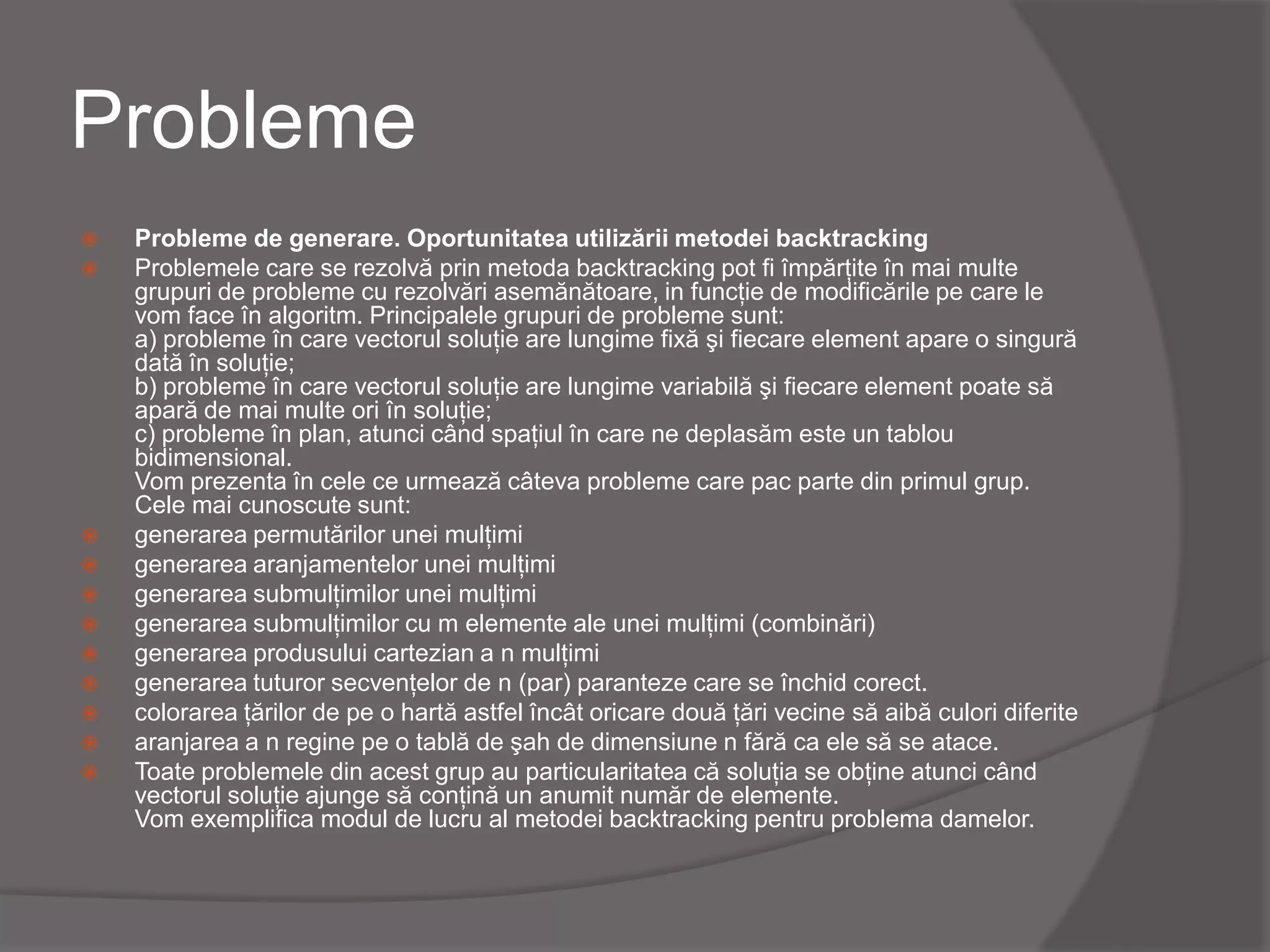 Probleme
 Probleme de generare. Oportunitatea utilizării metodei backtracking
 Problemele care se rezolvă prin metoda backtracking pot fi împărţite în mai multe
grupuri de probleme cu rezolvări asemănătoare, in funcţie de modificările pe care le
vom face în algoritm. Principalele grupuri de probleme sunt:
a) probleme în care vectorul soluţie are lungime fixă şi fiecare element apare o singură
dată în soluţie;
b) probleme în care vectorul soluţie are lungime variabilă şi fiecare element poate să
apară de mai multe ori în soluţie;
c) probleme în plan, atunci când spaţiul în care ne deplasăm este un tablou
bidimensional.
Vom prezenta în cele ce urmează câteva probleme care pac parte din primul grup.
Cele mai cunoscute sunt:
 generarea permutărilor unei mulţimi
 generarea aranjamentelor unei mulţimi
 generarea submulţimilor unei mulţimi
 generarea submulţimilor cu m elemente ale unei mulţimi (combinări)
 generarea produsului cartezian a n mulţimi
 generarea tuturor secvenţelor de n (par) paranteze care se închid corect.
 colorarea ţărilor de pe o hartă astfel încât oricare două ţări vecine să aibă culori diferite
 aranjarea a n regine pe o tablă de şah de dimensiune n fără ca ele să se atace.
 Toate problemele din acest grup au particularitatea că soluţia se obţine atunci când
vectorul soluţie ajunge să conţină un anumit număr de elemente.
Vom exemplifica modul de lucru al metodei backtracking pentru problema damelor.
 