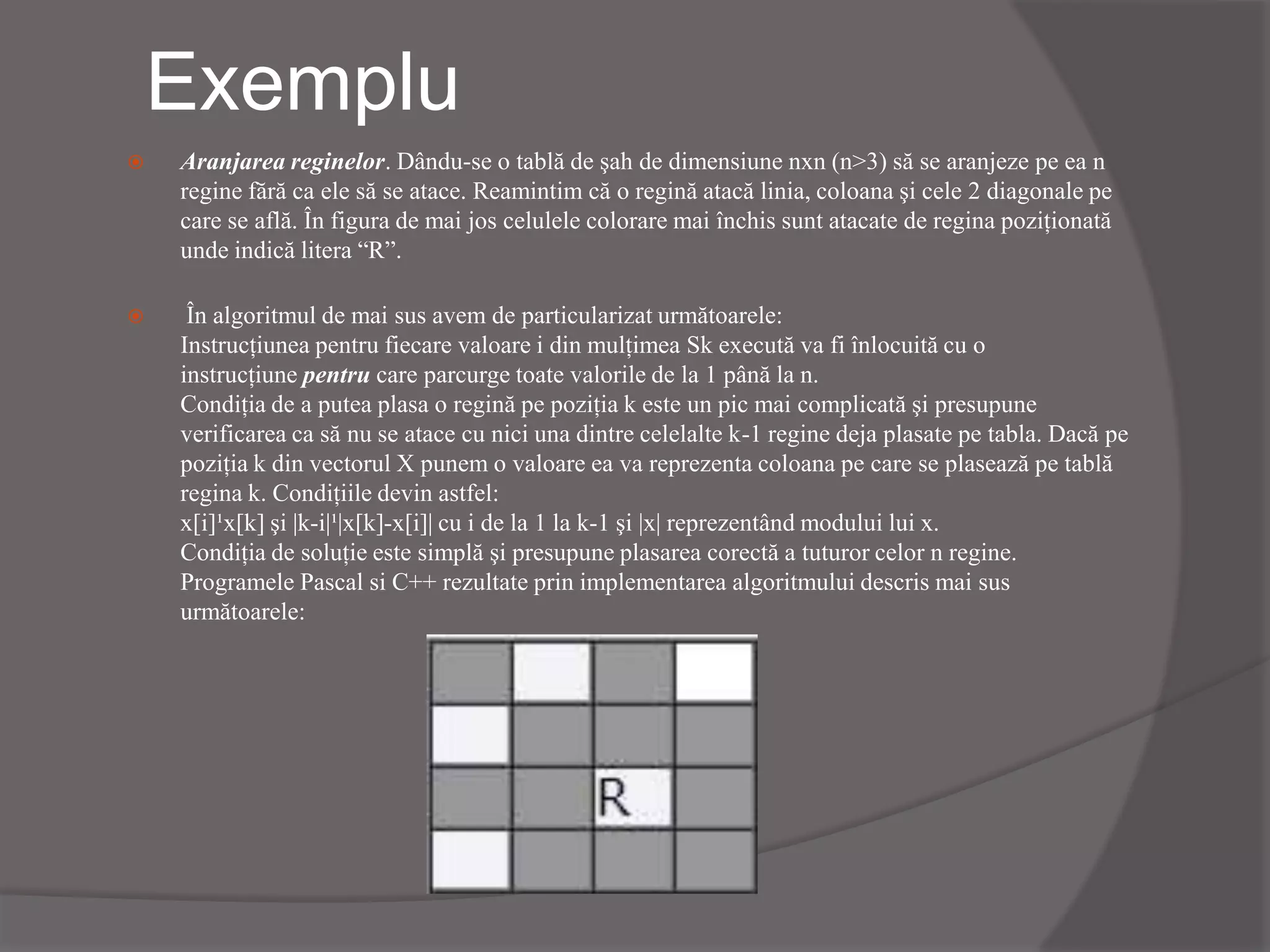 Exemplu
 Aranjarea reginelor. Dându-se o tablă de şah de dimensiune nxn (n>3) să se aranjeze pe ea n
regine fără ca ele să se atace. Reamintim că o regină atacă linia, coloana şi cele 2 diagonale pe
care se află. În figura de mai jos celulele colorare mai închis sunt atacate de regina poziţionată
unde indică litera “R”.
 În algoritmul de mai sus avem de particularizat următoarele:
Instrucţiunea pentru fiecare valoare i din mulţimea Sk execută va fi înlocuită cu o
instrucţiune pentru care parcurge toate valorile de la 1 până la n.
Condiţia de a putea plasa o regină pe poziţia k este un pic mai complicată şi presupune
verificarea ca să nu se atace cu nici una dintre celelalte k-1 regine deja plasate pe tabla. Dacă pe
poziţia k din vectorul X punem o valoare ea va reprezenta coloana pe care se plasează pe tablă
regina k. Condiţiile devin astfel:
x[i]¹x[k] şi |k-i|¹|x[k]-x[i]| cu i de la 1 la k-1 şi |x| reprezentând modului lui x.
Condiţia de soluţie este simplă şi presupune plasarea corectă a tuturor celor n regine.
Programele Pascal si C++ rezultate prin implementarea algoritmului descris mai sus
următoarele:
 