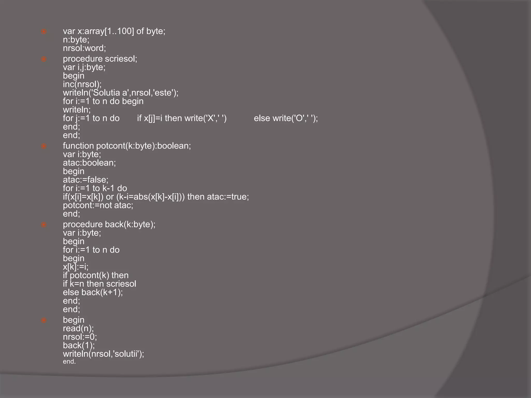  var x:array[1..100] of byte;
n:byte;
nrsol:word;
 procedure scriesol;
var i,j:byte;
begin
inc(nrsol);
writeln('Solutia a',nrsol,'este');
for i:=1 to n do begin
writeln;
for j:=1 to n do if x[j]=i then write('X',' ') else write('O',' ');
end;
end;
 function potcont(k:byte):boolean;
var i:byte;
atac:boolean;
begin
atac:=false;
for i:=1 to k-1 do
if(x[i]=x[k]) or (k-i=abs(x[k]-x[i])) then atac:=true;
potcont:=not atac;
end;
 procedure back(k:byte);
var i:byte;
begin
for i:=1 to n do
begin
x[k]:=i;
if potcont(k) then
if k=n then scriesol
else back(k+1);
end;
end;
 begin
read(n);
nrsol:=0;
back(1);
writeln(nrsol,'solutii');
end.
 