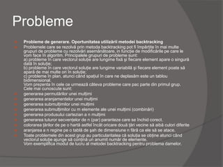 Probleme
 Probleme de generare. Oportunitatea utilizării metodei backtracking
 Problemele care se rezolvă prin metoda backtracking pot fi împărţite în mai multe
grupuri de probleme cu rezolvări asemănătoare, in funcţie de modificările pe care le
vom face în algoritm. Principalele grupuri de probleme sunt:
a) probleme în care vectorul soluţie are lungime fixă şi fiecare element apare o singură
dată în soluţie;
b) probleme în care vectorul soluţie are lungime variabilă şi fiecare element poate să
apară de mai multe ori în soluţie;
c) probleme în plan, atunci când spaţiul în care ne deplasăm este un tablou
bidimensional.
Vom prezenta în cele ce urmează câteva probleme care pac parte din primul grup.
Cele mai cunoscute sunt:
 generarea permutărilor unei mulţimi
 generarea aranjamentelor unei mulţimi
 generarea submulţimilor unei mulţimi
 generarea submulţimilor cu m elemente ale unei mulţimi (combinări)
 generarea produsului cartezian a n mulţimi
 generarea tuturor secvenţelor de n (par) paranteze care se închid corect.
 colorarea ţărilor de pe o hartă astfel încât oricare două ţări vecine să aibă culori diferite
 aranjarea a n regine pe o tablă de şah de dimensiune n fără ca ele să se atace.
 Toate problemele din acest grup au particularitatea că soluţia se obţine atunci când
vectorul soluţie ajunge să conţină un anumit număr de elemente.
Vom exemplifica modul de lucru al metodei backtracking pentru problema damelor.
 