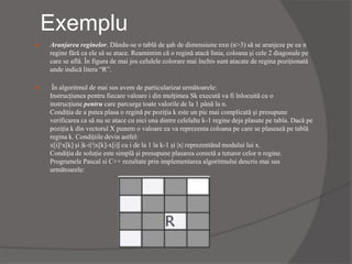 Exemplu
 Aranjarea reginelor. Dându-se o tablă de şah de dimensiune nxn (n>3) să se aranjeze pe ea n
regine fără ca ele să se atace. Reamintim că o regină atacă linia, coloana şi cele 2 diagonale pe
care se află. În figura de mai jos celulele colorare mai închis sunt atacate de regina poziţionată
unde indică litera “R”.
 În algoritmul de mai sus avem de particularizat următoarele:
Instrucţiunea pentru fiecare valoare i din mulţimea Sk execută va fi înlocuită cu o
instrucţiune pentru care parcurge toate valorile de la 1 până la n.
Condiţia de a putea plasa o regină pe poziţia k este un pic mai complicată şi presupune
verificarea ca să nu se atace cu nici una dintre celelalte k-1 regine deja plasate pe tabla. Dacă pe
poziţia k din vectorul X punem o valoare ea va reprezenta coloana pe care se plasează pe tablă
regina k. Condiţiile devin astfel:
x[i]¹x[k] şi |k-i|¹|x[k]-x[i]| cu i de la 1 la k-1 şi |x| reprezentând modului lui x.
Condiţia de soluţie este simplă şi presupune plasarea corectă a tuturor celor n regine.
Programele Pascal si C++ rezultate prin implementarea algoritmului descris mai sus
următoarele:
 
