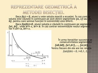 Daca f(c) = 0, atunci c este soluţia exactă a ecuaţiei. În caz contrar 
soluţia este căutată în continuare pe acel dintre segmentele [a, c] sau [c, 
b], pentru care semnul funcţiei în extremităţi este diferit. 
Daca f(a)f(c)>0, atunci soluţia e căutată în continuare pe segmentul 
[ai, bi] , unde a1= c, b1= b. În caz contrar extremităţile noului segment 
vor fi a1= a, b1= c. 
În urma iteraţiilor succesive se 
obţine consecutivitatea segmentelor 
[a0,b0], [a1,b1],..., [ai,bi],... 
Pentru fiecare din ele are loc relaţia 
f(ai)f(bi) < 0, i=0,1, 2,.... 
 