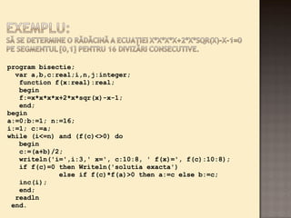program bisectie; 
var a,b,c:real;i,n,j:integer; 
function f(x:real):real; 
begin 
f:=x*x*x*x+2*x*sqr(x)-x-1; 
end; 
begin 
a:=0;b:=1; n:=16; 
i:=1; c:=a; 
while (i<=n) and (f(c)<>0) do 
begin 
c:=(a+b)/2; 
writeln('i=',i:3,' x=', c:10:8, ' f(x)=', f(c):10:8); 
if f(c)=0 then Writeln('solutia exacta') 
else if f(c)*f(a)>0 then a:=c else b:=c; 
inc(i); 
end; 
readln 
end. 
 