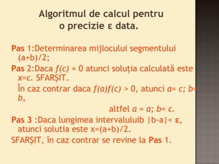 Algoritmul de calcul pentru 
o precizie ε data. 
Pas 1:Determinarea mijlocului segmentului 
(a+b)/2; 
Pas 2:Daca f(c) = 0 atunci soluţia calculată este 
x=c. SFARŞIT. 
În caz contrar daca f(a)f(c) > 0, atunci a= c; b= 
b, 
altfel a = a; b= c. 
Pas 3 :Daca lungimea intervaluluib |b-a|< ε, 
atunci solutia este x=(a+b)/2. 
SFARŞIT, în caz contrar se revine la Pas 1. 
 