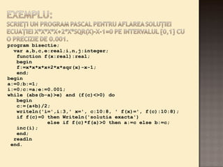 program bisectie; 
var a,b,c,e:real;i,n,j:integer; 
function f(x:real):real; 
begin 
f:=x*x*x*x+2*x*sqr(x)-x-1; 
end; 
begin 
a:=0;b:=1; 
i:=0;c:=a;e:=0.001; 
while (abs(b-a)>e) and (f(c)<>0) do 
begin 
c:=(a+b)/2; 
writeln('i=',i:3,' x=', c:10:8, ' f(x)=', f(c):10:8); 
if f(c)=0 then Writeln('solutia exacta') 
else if f(c)*f(a)>0 then a:=c else b:=c; 
inc(i); 
end; 
readln 
end. 
 