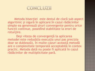 Metoda bisecţiei este destul de clară sub aspect 
algoritmic şi sigură în aplicare:în cazul rădăcinilor 
simple ea generează şiruri convergente pentru orice 
funcţii continue, posedînd stabilitate la erori de 
rotunjire. 
Deşi viteza de convergenţă la aplicarea 
metodei este redusă(la execuţia unui pas precizia 
doar se dublează), în multe cazuri această metodă 
are o complexitate temporală acceptabilă în contex 
practic. Metoda dată nu poate fi aplicată în cazul 
rădăcinilor de multiplicitate pară. 
 