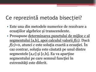 Ce reprezintă metoda bisecţiei? 
• Este una din metodele numerice de rezolvare a 
ecuaţiilor algebrice şi transcendente. 
• Presupune determinarea punctului de mijloc c al 
segmentului [a,b], apoi calculul valorii f(c). Dacă 
f(c)=0, atunci c este soluţia exactă a ecuaţiei. În 
caz contrar, soluţia este căutată pe unul dintre 
segmentele [a,c] şi [c,b]. Ea va aparţine 
segmentului pe care semnul funcţiei în 
extremităţi este diferit. 
 