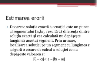 Estimarea erorii 
• Deoarece soluţia exactă a ecuaţiei este un punct 
al segmentului [ai,bi], rezultă că diferenţa dintre 
soluţia exactă şi cea calculată nu depăşeşte 
lungimea acestui segment. Prin urmare, 
localizarea soluţiei pe un segment cu lungimea ε 
asigură o eroare de calcul a soluţiei ce nu 
depăşeşte valoarea ε: 
|ξ – ci|< ε =|bi – ai| 
 