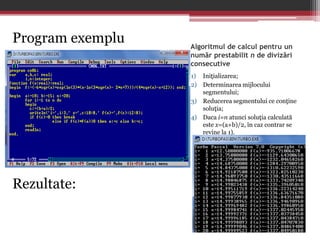 Algoritmul de calcul pentru un 
număr prestabilit n de divizări 
consecutive 
1) Iniţializarea; 
2) Determinarea mijlocului 
segmentului; 
3) Reducerea segmentului ce conţine 
soluţia; 
4) Daca i=n atunci soluţia calculată 
este x=(a+b)/2, în caz contrar se 
revine la 1). 
Program exemplu 
Rezultate: 
 