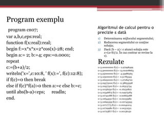 Algoritmul de calcul pentru o 
precizie ε dată 
1) Determinarea mijlocului segmentului; 
2) Reducerea segmentului ce conţine 
soluţia; 
3) Dacă |b – a|< ε atunci soluţia este 
x=(a+b)/2. În caz contrar se revine la 
1). 
Rezulate 
x=3.00000000 f(x):= -2.97998499 
x=3.50000000 f(x):= 13.00208663 
x=3.25000000 f(x):= 4.33986565 
x=3.12500000 f(x):= 0.51785343 
x=3.06250000 f(x):= -1.27084722 
x=3.09375000 f(x):= -0.38653598 
x=3.10937500 f(x):= 0.06313734 
x=3.10156250 f(x):= -0.16232822 
x=3.10546875 f(x):= -0.04975284 
x=3.10742188 f(x):= 0.00665288 
x=3.10644531 f(x):= -0.02155982 
x=3.10693359 f(x):= -0.00745593 
x=3.10717773 f(x):= -0.00040214 
x=3.10729980 f(x):= 0.00312521 
x=3.10723877 f(x):= 0.00136150 
Program exemplu 
program cn07; 
var a,b,c,eps:real; 
function f(x:real):real; 
begin f:=x*x*x+2*cos(x)-28; end; 
begin a:= 2; b:=4; eps:=0.0001; 
repeat 
c:=(b+a)/2; 
writeln('x=',c:10:8, ' f(x):=', f(c):12:8); 
if f(c)=0 then break 
else if f(c)*f(a)>0 then a:=c else b:=c; 
until abs(b-a)<eps; readln; 
end. 
 