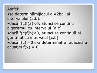 Astfel: 
•se determinămijlocul c =2ba+al 
intervalului (a,b). 
•dacă f(c)f(a)<0, atunci se continu 
algoritmul cu intervalul [a,c] 
•dacă f(c)f(b)<0, atunci se continuă al 
goritmul cu intervalul [c,b] 
•dacă f(c) =0 s-a determinat o rădăcină a 
ecuaţiei f(x) = 0. 
 