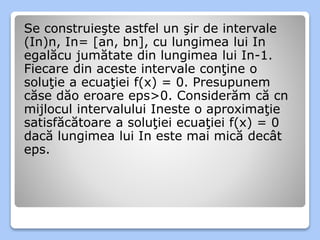 Se construieşte astfel un şir de intervale 
(In)n, In= [an, bn], cu lungimea lui In 
egalăcu jumătate din lungimea lui In-1. 
Fiecare din aceste intervale conţine o 
soluţie a ecuaţiei f(x) = 0. Presupunem 
căse dăo eroare eps>0. Considerăm că cn 
mijlocul intervalului Ineste o aproximaţie 
satisfăcătoare a soluţiei ecuaţiei f(x) = 0 
dacă lungimea lui In este mai mică decât 
eps. 
 