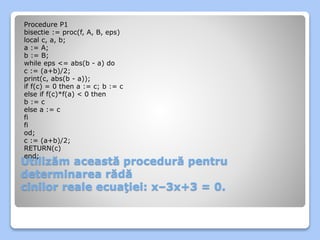 Procedure P1 
bisectie := proc(f, A, B, eps) 
local c, a, b; 
a := A; 
b := B; 
while eps <= abs(b - a) do 
c := (a+b)/2; 
print(c, abs(b - a)); 
if f(c) = 0 then a := c; b := c 
else if f(c)*f(a) < 0 then 
b := c 
else a := c 
fi 
fi 
od; 
c := (a+b)/2; 
RETURN(c) 
end; 
Utilizăm această procedură pentru 
determinarea rădă 
cinilor reale ecuaţiei: x–3x+3 = 0. 
 