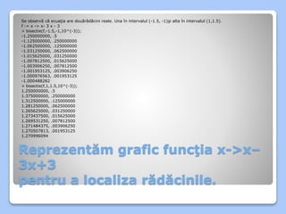 Se observă că ecuaţia are douărădăcini reale. Una în intervalul (-1.5, -1)şi alta în intervalul (1,1.5). 
f := x -> x- 3 x - 3 
> bisectie(f,-1.5,-1,10^(-3)); 
-1.250000000, .5 
-1.125000000, .250000000 
-1.062500000, .125000000 
-1.031250000, .062500000 
-1.015625000, .031250000 
-1.007812500, .015625000 
-1.003906250, .007812500 
-1.001953125, .003906250 
-1.000976563, .001953125 
-1.000488282 
> bisectie(f,1,1.5,10^(-3)); 
1.250000000, .5 
1.375000000, .250000000 
1.312500000, .125000000 
1.281250000, .062500000 
1.265625000, .031250000 
1.273437500, .015625000 
1.269531250, .007812500 
1.271484375, .003906250 
1.270507813, .001953125 
1.270996094 
Reprezentăm grafic funcţia x->x– 
3x+3 
pentru a localiza rădăcinile. 
 
