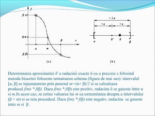 Determinarea aproximatiei δ' a radacinii exacte δ cu o precizie ε folosind 
metoda bisectiei foloseste urmatoarea schema (figura de mai sus): intervalul 
[α, β] se injumatateste prin punctul m=(α+ β)/2 si se calculeaza 
produsul f(m) * f(β). Daca f(m) * f(β) este pozitiv, radacina δ se gaseste intre α 
si m.In acest caz, se retine valoarea lui m ca extremitatea dreapta a intervalului 
(β < m) si se reia procedeul. Daca f(m) * f(β) este negativ, radacina se gaseste 
intre m si β . 
 