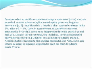 De aceasta data, se modifica extremitatea stanga a intervalului (α< m) si se reia 
procedeul. Aceasta schema se aplica in mod repetat pana cand lungimea 
intervalului [α, β] - modificat de la o iteratie la alta - scade sub valoarea limita 
2*ε, adica α-β < 2*ε. Daca, in acest moment, se considera ca radacina 
aproximativa δ'=(α+β)/2, acesta nu se indeparteaza de solutia exacta δ cu mai 
mult de ε. Desigur, intr-un caz banal, este posibil ca, in cursul injumatatirii 
intervalelor succesive [α, β], punctul m sa coincida cu radacina exacta δ. 
Aceasta situatie se recunoaste prin anularea produsului f(m) * f(β), caz in care 
schema de calcul se intrerupe, dispunand in acest caz chiar de radacina 
exacta δ'=m=δ. 
 