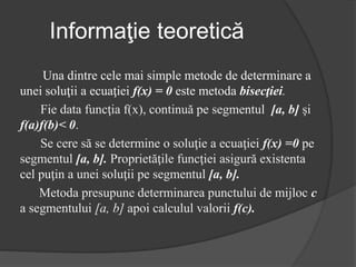 Informaţie teoretică 
Una dintre cele mai simple metode de determinare a 
unei soluţii a ecuaţiei f(x) = 0 este metoda bisecţiei. 
Fie data funcţia f(x), continuă pe segmentul [a, b] şi 
f(a)f(b)< 0. 
Se cere să se determine o soluţie a ecuaţiei f(x) =0 pe 
segmentul [a, b]. Proprietăţile funcţiei asigură existenta 
cel puţin a unei soluţii pe segmentul [a, b]. 
Metoda presupune determinarea punctului de mijloc c 
a segmentului [a, b] apoi calculul valorii f(c). 
 