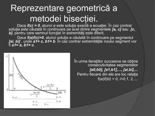 Reprezentare geometrică a 
metodei bisecției. 
Daca f(c) = 0, atunci c este soluţia exactă a ecuaţiei. În caz contrar 
soluţia este căutată în continuare pe acel dintre segmentele [a, c] sau [c, 
b], pentru care semnul funcţiei în extremităţi este diferit. 
Daca f(a)f(c)>0, atunci soluţia e căutată în continuare pe segmentul 
[ai, bi] , unde a1= c, b1= b. În caz contrar extremităţile noului segment vor 
fi a1= a, b1= c. 
În urma iteraţiilor succesive se obţine 
consecutivitatea segmentelor 
[a0,b0], [a1,b1],..., [ai,bi],... 
Pentru fiecare din ele are loc relaţia 
f(ai)f(bi) < 0, i=0,1, 2,.... 
 