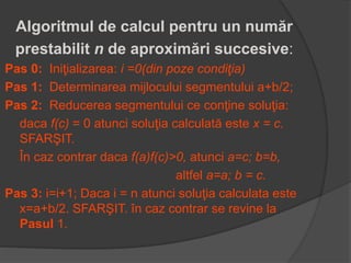Algoritmul de calcul pentru un număr 
prestabilit n de aproximări succesive: 
Pas 0: Iniţializarea: i =0(din poze condiţia) 
Pas 1: Determinarea mijlocului segmentului a+b/2; 
Pas 2: Reducerea segmentului ce conţine soluţia: 
daca f(c) = 0 atunci soluţia calculată este x = c. 
SFARŞIT. 
În caz contrar daca f(a)f(c)>0, atunci a=c; b=b, 
altfel a=a; b = c. 
Pas 3: i=i+1; Daca i = n atunci soluţia calculata este 
x=a+b/2. SFARŞIT. în caz contrar se revine la 
Pasul 1. 
 