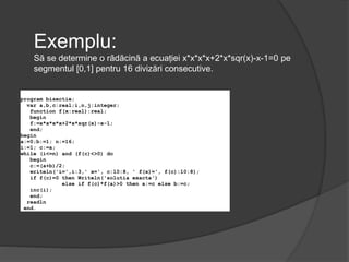 Exemplu: 
Să se determine o rădăcină a ecuației x*x*x*x+2*x*sqr(x)-x-1=0 pe 
segmentul [0,1] pentru 16 divizări consecutive. 
program bisectie; 
var a,b,c:real;i,n,j:integer; 
function f(x:real):real; 
begin 
f:=x*x*x*x+2*x*sqr(x)-x-1; 
end; 
begin 
a:=0;b:=1; n:=16; 
i:=1; c:=a; 
while (i<=n) and (f(c)<>0) do 
begin 
c:=(a+b)/2; 
writeln('i=',i:3,' x=', c:10:8, ' f(x)=', f(c):10:8); 
if f(c)=0 then Writeln('solutia exacta') 
else if f(c)*f(a)>0 then a:=c else b:=c; 
inc(i); 
end; 
readln 
end. 
 