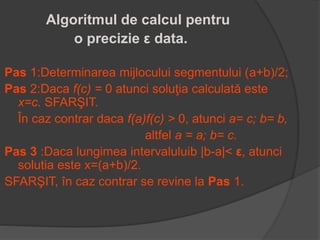 Algoritmul de calcul pentru 
o precizie ε data. 
Pas 1:Determinarea mijlocului segmentului (a+b)/2; 
Pas 2:Daca f(c) = 0 atunci soluţia calculată este 
x=c. SFARŞIT. 
În caz contrar daca f(a)f(c) > 0, atunci a= c; b= b, 
altfel a = a; b= c. 
Pas 3 :Daca lungimea intervaluluib |b-a|< ε, atunci 
solutia este x=(a+b)/2. 
SFARŞIT, în caz contrar se revine la Pas 1. 
 