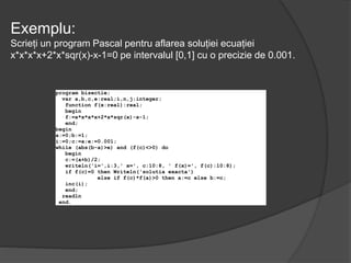 Exemplu: 
Scrieți un program Pascal pentru aflarea soluției ecuației 
x*x*x*x+2*x*sqr(x)-x-1=0 pe intervalul [0,1] cu o precizie de 0.001. 
program bisectie; 
var a,b,c,e:real;i,n,j:integer; 
function f(x:real):real; 
begin 
f:=x*x*x*x+2*x*sqr(x)-x-1; 
end; 
begin 
a:=0;b:=1; 
i:=0;c:=a;e:=0.001; 
while (abs(b-a)>e) and (f(c)<>0) do 
begin 
c:=(a+b)/2; 
writeln('i=',i:3,' x=', c:10:8, ' f(x)=', f(c):10:8); 
if f(c)=0 then Writeln('solutia exacta') 
else if f(c)*f(a)>0 then a:=c else b:=c; 
inc(i); 
end; 
readln 
end. 
 