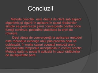 Concluzii 
Metoda bisecţiei este destul de clară sub aspect 
algoritmic şi sigură în aplicare:în cazul rădăcinilor 
simple ea generează şiruri convergente pentru orice 
funcţii continue, posedînd stabilitate la erori de 
rotunjire. 
Deşi viteza de convergenţă la aplicarea metodei 
este redusă(la execuţia unui pas precizia doar se 
dublează), în multe cazuri această metodă are o 
complexitate temporală acceptabilă în contex practic. 
Metoda dată nu poate fi aplicată în cazul rădăcinilor 
de multiplicitate pară. 
