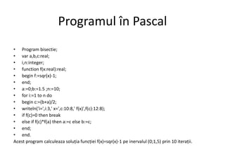 Programul în Pascal 
• Program bisectie; 
• var a,b,c:real; 
• i,n:integer; 
• function f(x:real):real; 
• begin f:=sqr(x)-1; 
• end; 
• a:=0;b:=1.5 ;n:=10; 
• for i:=1 to n do 
• begin c:=(b+a)/2; 
• writeln('i=',i:3,' x=',c:10:8,' f(x)',f(c):12:8); 
• if f(c)=0 then break 
• else if f(c)*f(a) then a:=c else b:=c; 
• end; 
• end. 
Acest program calculeaza soluția funcției f(x)=sqr(x)-1 pe inervalul (0;1,5) prin 10 iterații. 
 