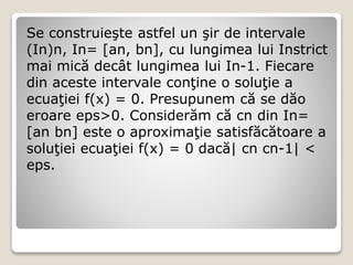 Se construieşte astfel un şir de intervale 
(In)n, In= [an, bn], cu lungimea lui Instrict 
mai mică decât lungimea lui In-1. Fiecare 
din aceste intervale conţine o soluţie a 
ecuaţiei f(x) = 0. Presupunem că se dăo 
eroare eps>0. Considerăm că cn din In= 
[an bn] este o aproximaţie satisfăcătoare a 
soluţiei ecuaţiei f(x) = 0 dacă| cn cn-1| < 
eps. 
 