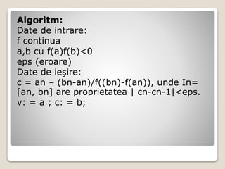 Algoritm: 
Date de intrare: 
f continua 
a,b cu f(a)f(b)<0 
eps (eroare) 
Date de ieşire: 
c = an – (bn-an)/f((bn)-f(an)), unde In= 
[an, bn] are proprietatea | cn-cn-1|<eps. 
v: = a ; c: = b; 
 