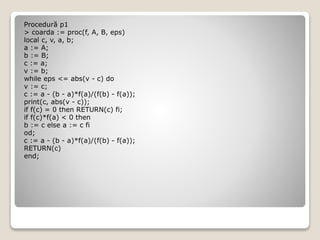 Procedură p1 
> coarda := proc(f, A, B, eps) 
local c, v, a, b; 
a := A; 
b := B; 
c := a; 
v := b; 
while eps <= abs(v - c) do 
v := c; 
c := a - (b - a)*f(a)/(f(b) - f(a)); 
print(c, abs(v - c)); 
if f(c) = 0 then RETURN(c) fi; 
if f(c)*f(a) < 0 then 
b := c else a := c fi 
od; 
c := a - (b - a)*f(a)/(f(b) - f(a)); 
RETURN(c) 
end; 
 