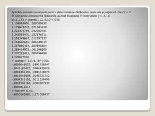 Aplicăm această procedură pentru determinarea rădăcinilor reale ale ecuaţiei:x8–3x+3 = 0. 
În secţiunea precedentă rădăcinile au fost localizate în intervalele (+1.5,-1) 
şi (1,1.5).> coarda(f,1,1.5,10^(-3)); 
1.108089850, .108089850 
1.179673278, .071583428 
1.222375759, .042702481 
1.245952470, .023576711 
1.258349697, .012397227 
1.264690610, .006340913 
1.267886414, .003195804 
1.269484923, .001598509 
1.270281421, .000796498 
1.270677536 
> coarda(f,-1.5,-1,10^(-3)); 
-.9808641053, .5191358947 
-.9046185425, .0762455628 
-.8861367350, .0184818075 
-.8815645598, .0045721752 
-.8804316102, .0011329496 
-.8801508169, .0002807933 
-.8800812217 
> fsolve(f(x),x); 
-.8800582880, 1.271068437 
 