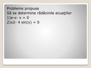 Probleme propuse 
Să se determine rădăcinile ecuaţiilor 
1)e-x- x = 0 
2)x2- 4 sin(x) = 0 
