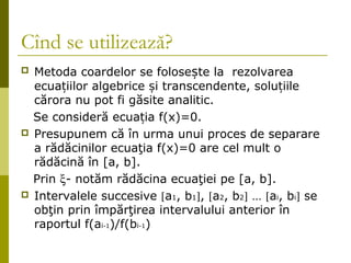 Cînd se utilizează? 
 Metoda coardelor se folosește la rezolvarea 
ecuațiilor algebrice și transcendente, soluțiile 
cărora nu pot fi găsite analitic. 
Se consideră ecuația f(x)=0. 
 Presupunem că în urma unui proces de separare 
a rădăcinilor ecuaţia f(x)=0 are cel mult o 
rădăcină în [a, b]. 
Prin x- notăm rădăcina ecuaţiei pe [a, b]. 
 Intervalele succesive [a1, b1], [a2, b2] … [ai, bi] se 
obţin prin împărţirea intervalului anterior în 
raportul f(ai-1)/f(bi-1) 
 