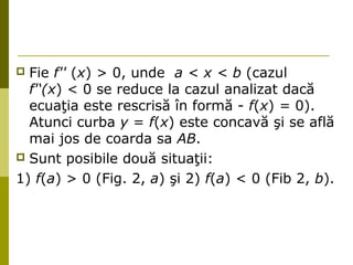  Fie f'' (x) > 0, unde a < х < b (cazul 
f'‘(x) < 0 se reduce la cazul analizat dacă 
ecuaţia este rescrisă în formă - f(x) = 0). 
Atunci curba у = f(x) este concavă şi se află 
mai jos de coarda sa АВ. 
 Sunt posibile două situaţii: 
1) f(а) > 0 (Fig. 2, а) şi 2) f(a) < 0 (Fib 2, b). 
 