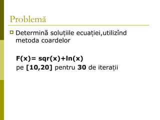 Problemă 
 Determină solu țiile ecuației,utilizînd 
metoda coardelor 
F(x)= sqr(x)+ln(x) 
pe [10,20] pentru 30 de iterații 
 