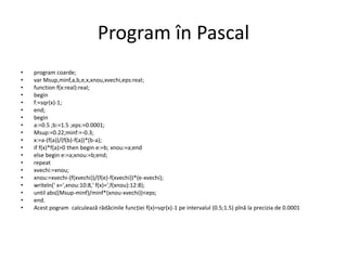 Program în Pascal 
• program coarde; 
• var Msup,minf,a,b,e,x,xnou,xvechi,eps:real; 
• function f(x:real):real; 
• begin 
• f:=sqr(x)-1; 
• end; 
• begin 
• a:=0.5 ;b:=1.5 ;eps:=0.0001; 
• Msup:=0.22;minf:=-0.3; 
• x:=a-(f(a))/(f(b)-f(a))*(b-a); 
• if f(x)*f(a)>0 then begin e:=b; xnou:=a;end 
• else begin e:=a;xnou:=b;end; 
• repeat 
• xvechi:=xnou; 
• xnou:=xvechi-(f(xvechi))/(f(e)-f(xvechi))*(e-xvechi); 
• writeln(' x=',xnou:10:8,' f(x)=',f(xnou):12:8); 
• until abs((Msup-minf)/minf*(xnou-xvechi))<eps; 
• end. 
• Acest pogram calculează rădăcinile funcției f(x)=sqr(x)-1 pe intervalul (0.5;1.5) pînă la precizia de 0.0001 
 