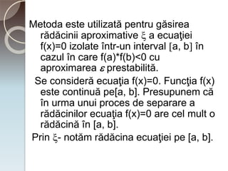 Metoda este utilizată pentru găsirea 
rădăcinii aproximative  a ecuaţiei 
f(x)=0 izolate într-un interval a, b în 
cazul în care f(a)*f(b)<0 cu 
aproximarea  prestabilită. 
Se consideră ecuaţia f(x)=0. Funcţia f(x) 
este continuă pe[a, b]. Presupunem că 
în urma unui proces de separare a 
rădăcinilor ecuaţia f(x)=0 are cel mult o 
rădăcină în [a, b]. 
Prin - notăm rădăcina ecuaţiei pe [a, b]. 
 
