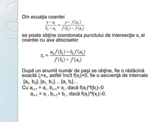 Din ecuaţia coardei 
se poate obţine coordonata punctului de intersecţie xi al 
coardei cu axa absciselor 
După un anumit număr de paşi se obţine, fie o rădăcină 
exactă =xi, astfel încît f(xi)=0, fie o secvenţă de intervale 
[a0, b0], [a1, b1]… [ai, bi]… 
Cu ai+1 = ai , bi+1= xi , dacă f(ai)*f(bi)0 
ai+1 = xi , bi+1= bi , dacă f(ai)*f(xi)0. 
 