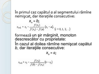 În primul caz capătul а al segmentului rămîne 
nemişcat, dar iteraţiile consecutive: 
x0 = b; 
formează un şir mărginit, monoton 
descrescător cu proprietate: 
În cazul al doilea rămîne nemişcat capătul 
b, dar iteraţiile consecutive: 
x0 = а; 
 