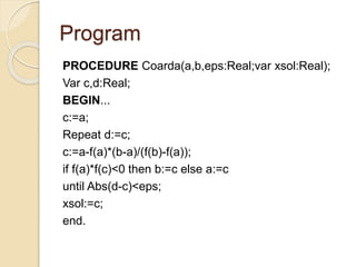 Program 
PROCEDURE Coarda(a,b,eps:Real;var xsol:Real); 
Var c,d:Real; 
BEGIN... 
c:=a; 
Repeat d:=c; 
c:=a-f(a)*(b-a)/(f(b)-f(a)); 
if f(a)*f(c)<0 then b:=c else a:=c 
until Abs(d-c)<eps; 
xsol:=c; 
end. 
