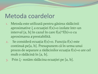 Metoda coardelor
1. Metoda este utilizată pentru găsirea rădăcinii
aproximative  a ecuaţiei f(x)=0 izolate într-un
interval a, b în cazul în care f(a)*f(b)<0 cu
aproximarea  prestabilită.
2. Se consideră ecuaţia f(x)=0. Funcţia f(x) este
continuă pe[a, b]. Presupunem că în urma unui
proces de separare a rădăcinilor ecuaţia f(x)=0 are cel
mult o rădăcină în [a, b].
3. Prin - notăm rădăcina ecuaţiei pe [a, b].
 